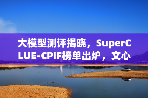 大模型测评揭晓，SuperCLUE-CPIF榜单出炉，文心X1.1国内大模型可靠性居首