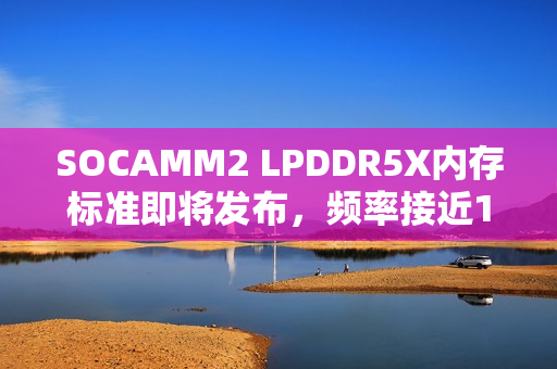 SOCAMM2 LPDDR5X内存标准即将发布，频率接近10GHz