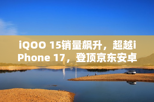iQOO 15销量飙升，超越iPhone 17，登顶京东安卓阵营TOP1