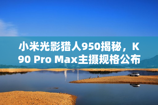 小米光影猎人950揭秘，K90 Pro Max主摄规格公布