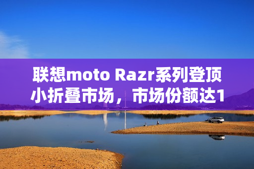 联想moto Razr系列登顶小折叠市场,市场份额达15%,成为首选之选 联想moto Razr系列登顶小折叠市场,市场份额达15%,成为首选之选