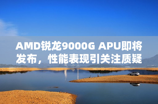 AMD锐龙9000G APU即将发布，性能表现引关注质疑