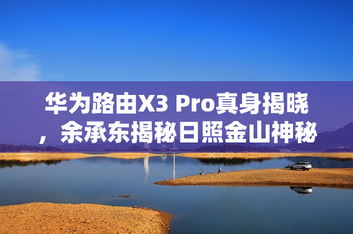 华为路由X3 Pro真身揭晓，余承东揭秘日照金山神秘新品