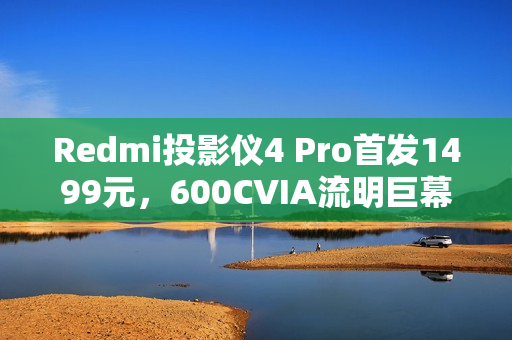 Redmi投影仪4 Pro首发1499元，600CVIA流明巨幕，120英寸震撼体验