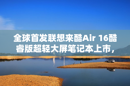 全球首发联想来酷Air 16酷睿版超轻大屏笔记本上市，售价仅4499元！