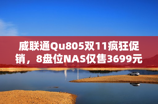 威联通Qu805双11疯狂促销，8盘位NAS仅售3699元，最大支持256TB扩展！