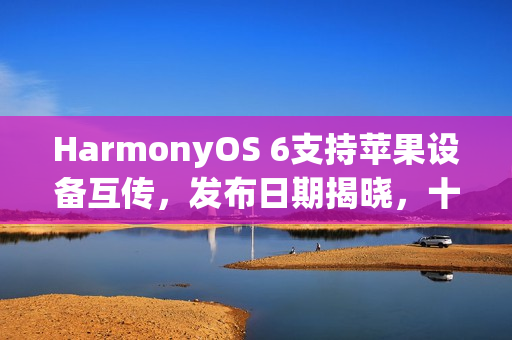 HarmonyOS 6支持苹果设备互传，发布日期揭晓，十月二十二日