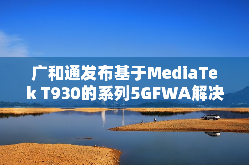 广和通发布基于MediaTek T930的系列5GFWA解决方案，NetworkX 2025展望