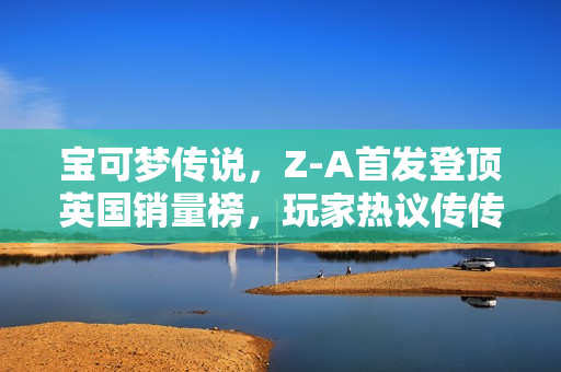 宝可梦传说,Z-A首发登顶英国销量榜,玩家热议传传不息! 宝可梦传说,Z-A首发登顶英国销量榜,玩家热议传传不息!