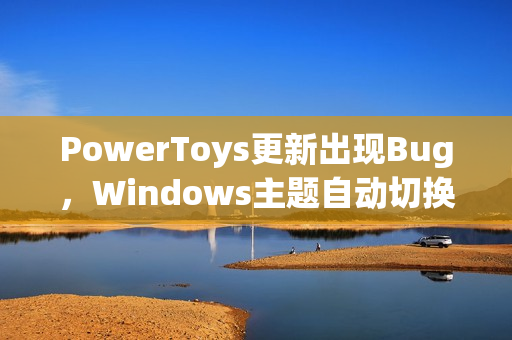 PowerToys更新出现Bug,Windows主题自动切换问题官方确认 PowerToys更新出现Bug,Windows主题自动切换问题官方确认