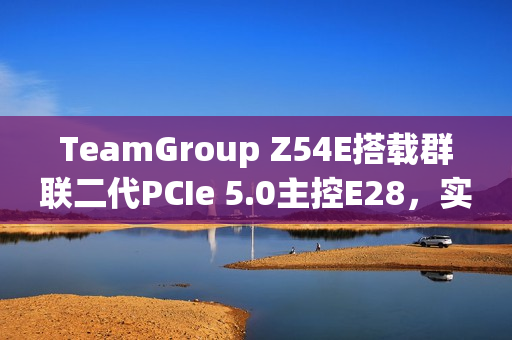 TeamGroup Z54E搭载群联二代PCIe 5.0主控E28，实现满速传输达14.9GBs