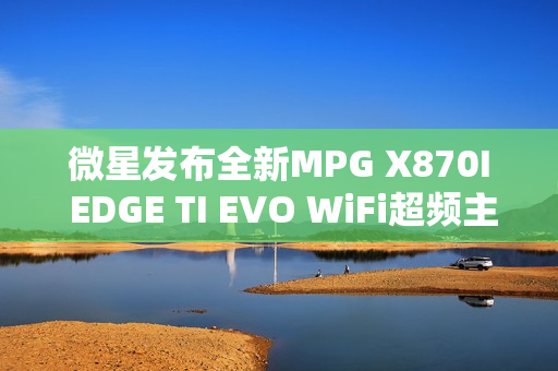 微星发布全新MPG X870I EDGE TI EVO WiFi超频主板，双内存插槽支持高速10000MT/s数据传输速率