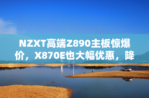NZXT高端Z890主板惊爆价，X870E也大幅优惠，降价幅度高达一半及三成四！