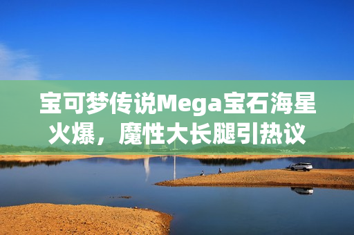 宝可梦传说Mega宝石海星火爆，魔性大长腿引热议