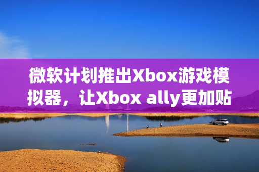 微软计划推出Xbox游戏模拟器，让Xbox ally更加贴近原生体验
