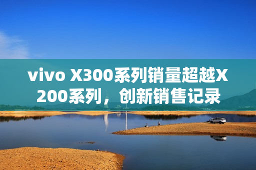 vivo X300系列销量超越X200系列，创新销售记录