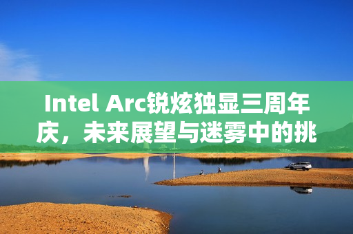 Intel Arc锐炫独显三周年庆，未来展望与迷雾中的挑战