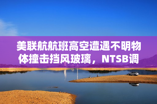 美联航航班高空遭遇不明物体撞击挡风玻璃，NTSB调查太空碎片可能性