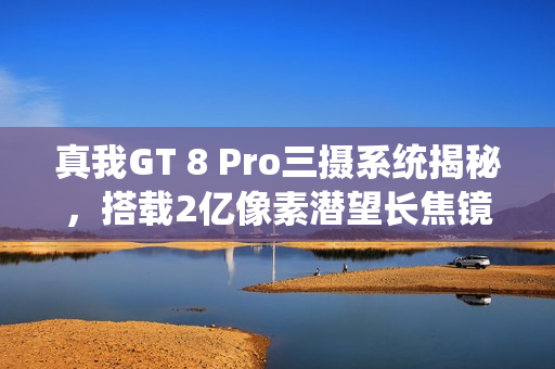 真我GT 8 Pro三摄系统揭秘，搭载2亿像素潜望长焦镜头