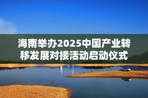 海南举办2025中国产业转移发展对接活动启动仪式