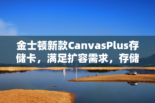 金士顿新款CanvasPlus存储卡,满足扩容需求,存储新选择 金士顿新款CanvasPlus存储卡,满足扩容需求,存储新选择