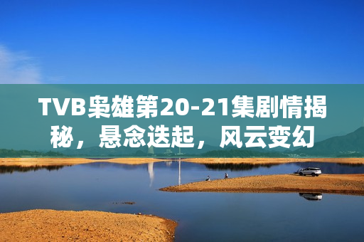 TVB枭雄第20-21集剧情揭秘，悬念迭起，风云变幻