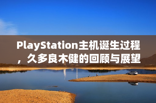 PlayStation主机诞生过程,久多良木健的回顾与展望 PlayStation主机诞生过程,久多良木健的回顾与展望