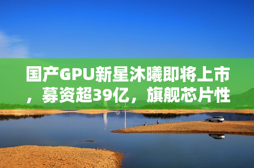 国产GPU新星沐曦即将上市，募资超39亿，旗舰芯片性能逼近英伟达H100水平