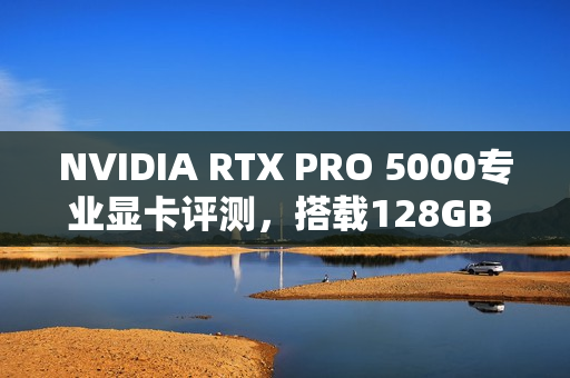NVIDIA RTX PRO 5000专业显卡评测,搭载128GB CAMM2内存的首测体验 NVIDIA RTX PRO 5000专业显卡评测,搭载128GB CAMM2内存的首测体验