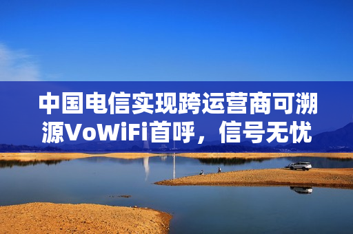 中国电信实现跨运营商可溯源VoWiFi首呼，信号无忧，业界里程碑