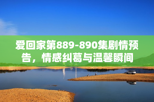 爱回家第889-890集剧情预告，情感纠葛与温馨瞬间