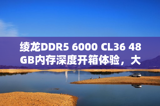 绫龙DDR5 6000 CL36 48GB内存深度开箱体验，大碗内存更香！