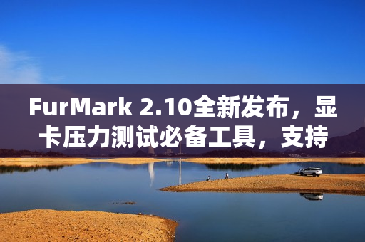 FurMark 2.10全新发布，显卡压力测试必备工具，支持RTX 5090D v2与3K超宽屏体验