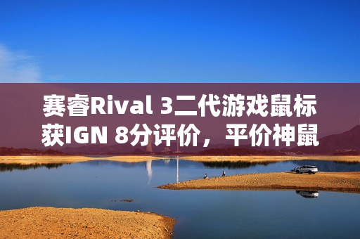 赛睿Rival 3二代游戏鼠标获IGN 8分评价，平价神鼠重磅来袭！
