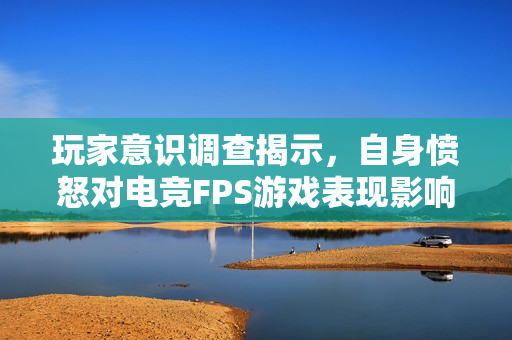 玩家意识调查揭示,自身愤怒对电竞FPS游戏表现影响远超队友愤怒 玩家意识调查揭示,自身愤怒对电竞FPS游戏表现影响远超队友愤怒