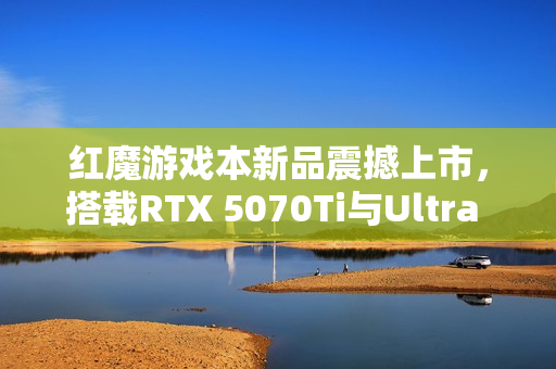 红魔游戏本新品震撼上市，搭载RTX 5070Ti与Ultra 9-275HX处理器，价格低至14999元起！