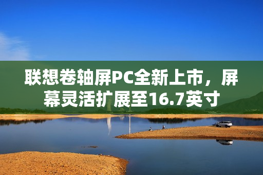 联想卷轴屏PC全新上市,屏幕灵活扩展至16.7英寸 联想卷轴屏PC全新上市,屏幕灵活扩展至16.7英寸