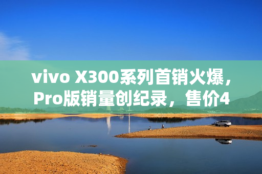 vivo X300系列首销火爆，Pro版销量创纪录，售价4399元起引爆市场