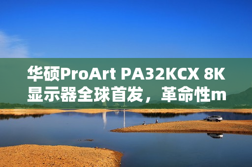 华硕ProArt PA32KCX 8K显示器全球首发，革命性miniLED技术引领8K HDR时代