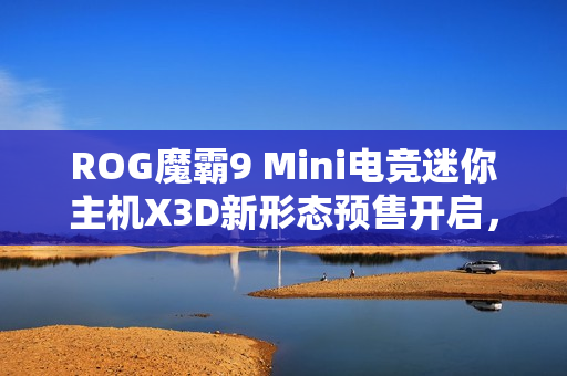 ROG魔霸9 Mini电竞迷你主机X3D新形态预售开启，体验全新升级
