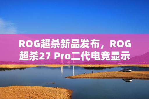 ROG超杀新品发布,ROG超杀27 Pro二代电竞显示器重磅来袭 ROG超杀新品发布,ROG超杀27 Pro二代电竞显示器重磅来袭
