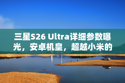 三星S26 Ultra详细参数曝光，安卓机皇，超越小米的极致轻薄体验！