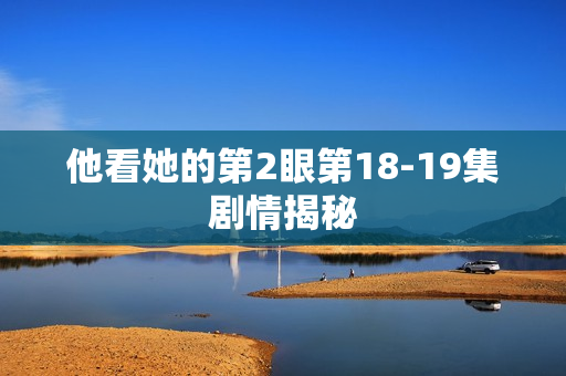 他看她的第2眼第18-19集剧情揭秘