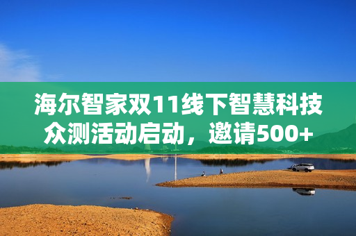 海尔智家双11线下智慧科技众测活动启动，邀请500+达人参与智慧科技体验