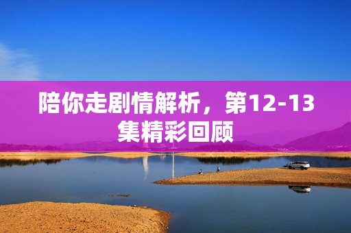 陪你走剧情解析,第12-13集精彩回顾 陪你走剧情解析,第12-13集精彩回顾