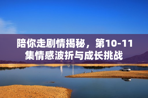 陪你走剧情揭秘，第10-11集情感波折与成长挑战