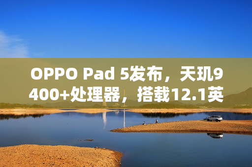 OPPO Pad 5发布，天玑9400+处理器，搭载12.1英寸3K屏，起售价2599元起