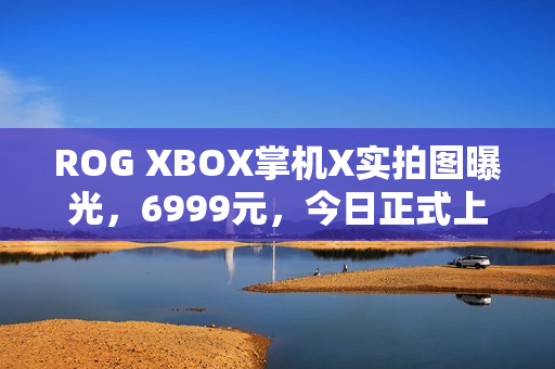 ROG XBOX掌机X实拍图曝光，6999元，今日正式上市！