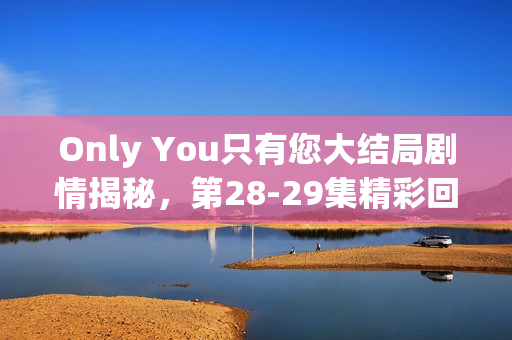 Only You只有您大结局剧情揭秘，第28-29集精彩回顾