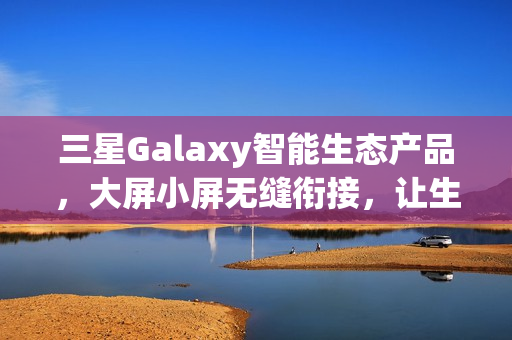 三星Galaxy智能生态产品，大屏小屏无缝衔接，让生活更精彩